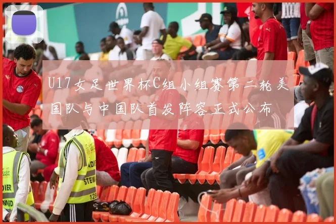 U17女足世界杯C组小组赛第二轮美国队与中国队首发阵容正式公布