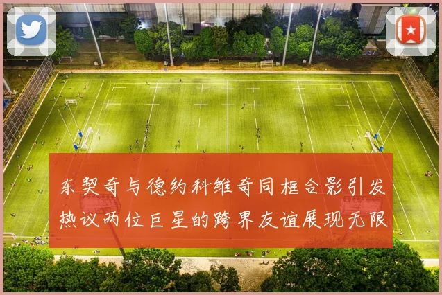 东契奇与德约科维奇同框合影引发热议两位巨星的跨界友谊展现无限魅力