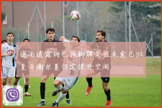 德尚透露姆巴佩脚踝炎症未愈已归皇马谢尔基仍需提升空间
