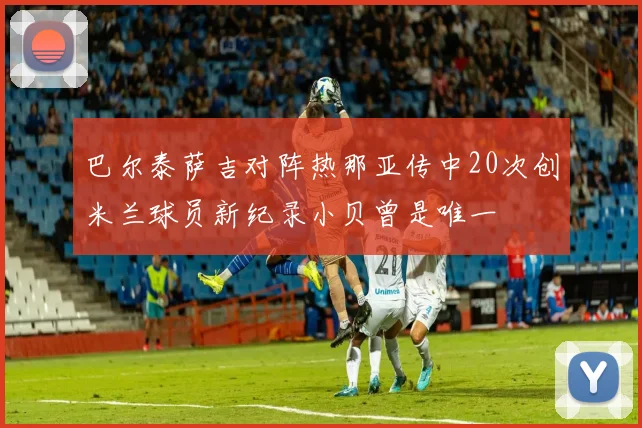 巴尔泰萨吉对阵热那亚传中20次创米兰球员新纪录小贝曾是唯一