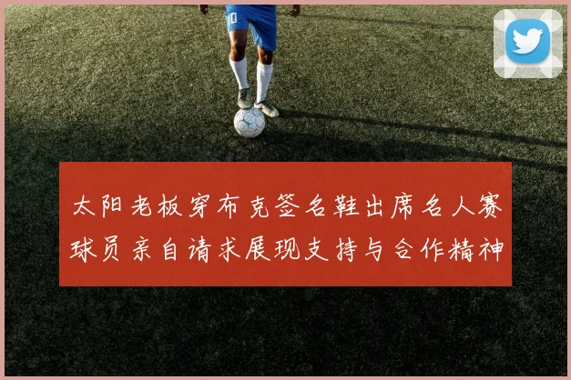 太阳老板穿布克签名鞋出席名人赛球员亲自请求展现支持与合作精神