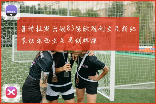 普特拉斯出战83场欧冠创女足新纪录切尔西女足再创辉煌