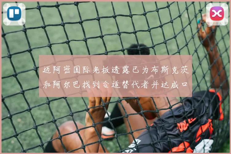 迈阿密国际老板透露已为布斯克茨和阿尔巴找到合适替代者并达成口头协议