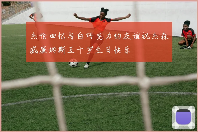 杰伦回忆与白巧克力的友谊祝杰森威廉姆斯五十岁生日快乐