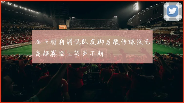 洛卡特利调侃队友脚后跟传球技艺高超赛场上笑声不断