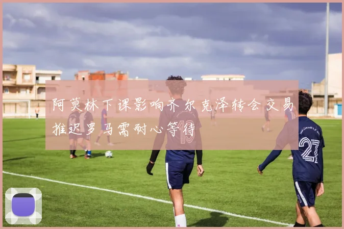 阿莫林下课影响齐尔克泽转会交易推迟罗马需耐心等待