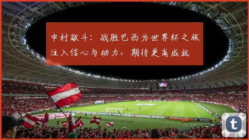 中村敬斗：战胜巴西为世界杯之旅注入信心与动力，期待更高成就