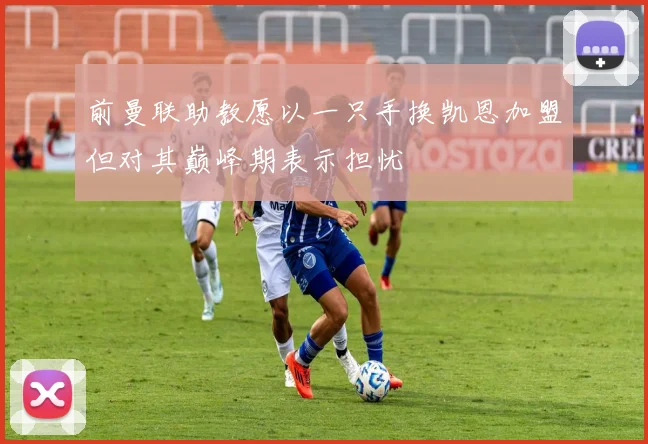 前曼联助教愿以一只手换凯恩加盟但对其巅峰期表示担忧