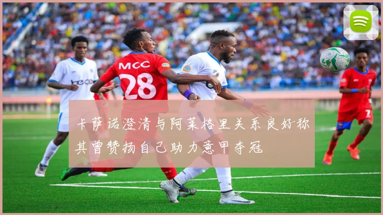 卡萨诺澄清与阿莱格里关系良好称其曾赞扬自己助力意甲夺冠