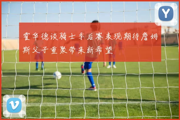 霍华德谈骑士季后赛表现期待詹姆斯父子重聚带来新希望