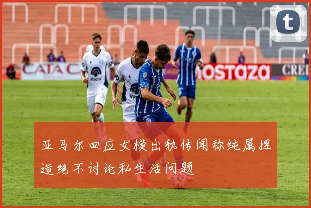 亚马尔回应女模出轨传闻称纯属捏造绝不讨论私生活问题