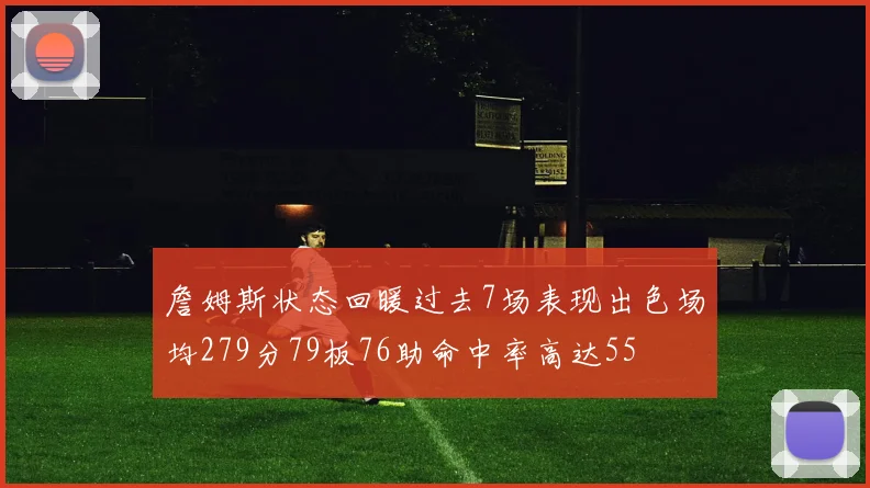 詹姆斯状态回暖过去7场表现出色场均279分79板76助命中率高达55