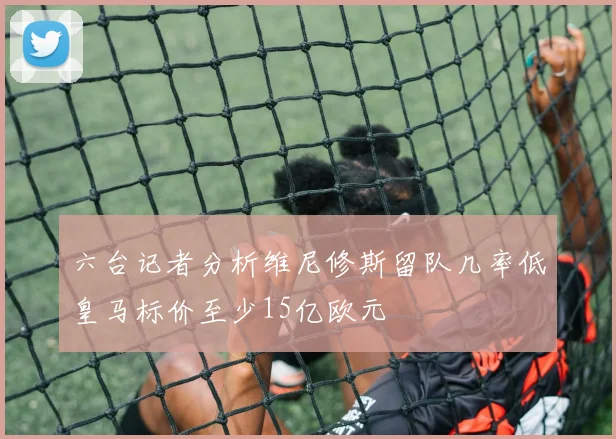 六台记者分析维尼修斯留队几率低皇马标价至少15亿欧元