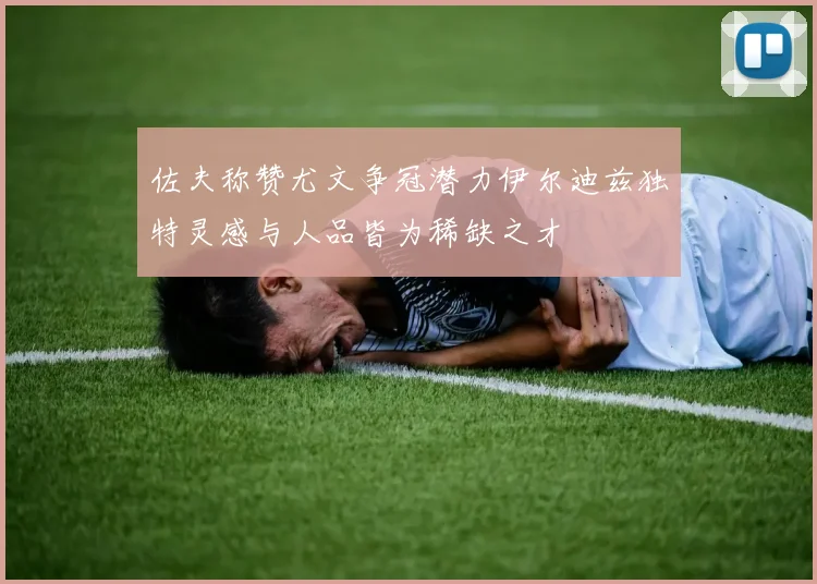 佐夫称赞尤文争冠潜力伊尔迪兹独特灵感与人品皆为稀缺之才