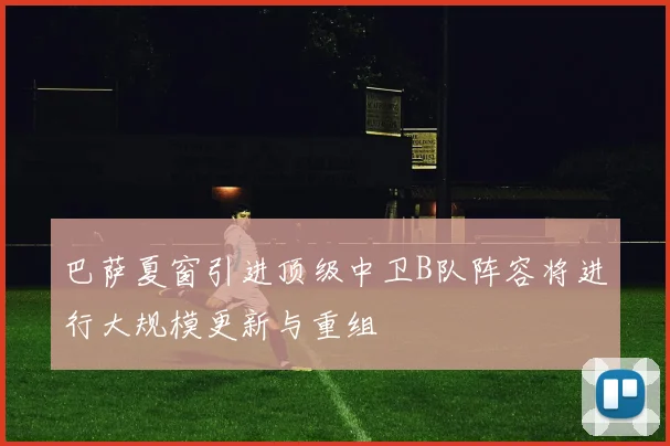 巴萨夏窗引进顶级中卫B队阵容将进行大规模更新与重组