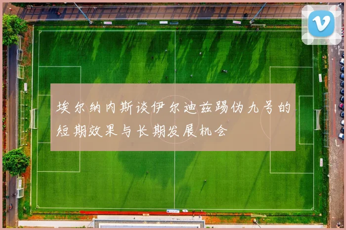 埃尔纳内斯谈伊尔迪兹踢伪九号的短期效果与长期发展机会