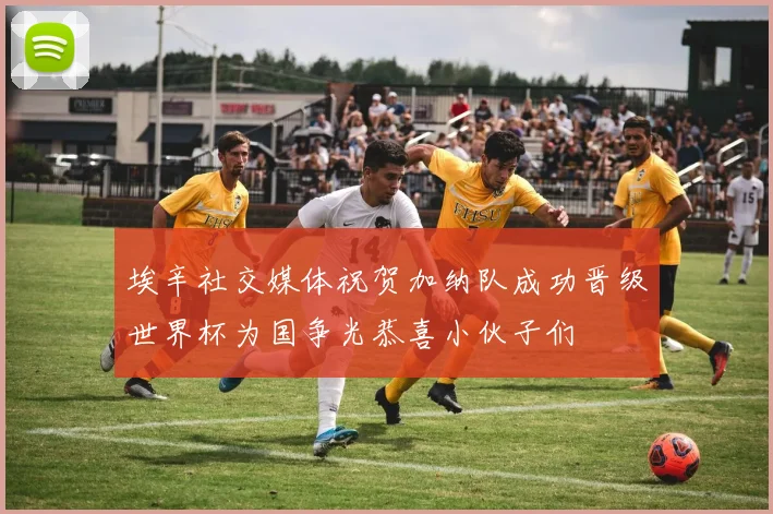 埃辛社交媒体祝贺加纳队成功晋级世界杯为国争光恭喜小伙子们
