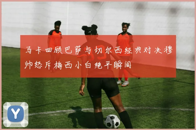 马卡回顾巴萨与切尔西经典对决穆帅怒斥梅西小白绝平瞬间