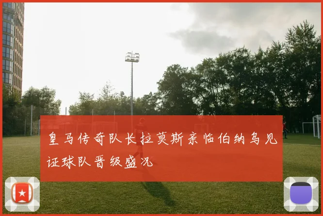 皇马传奇队长拉莫斯亲临伯纳乌见证球队晋级盛况