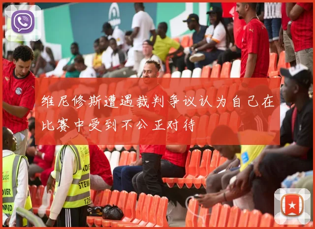 维尼修斯遭遇裁判争议认为自己在比赛中受到不公正对待