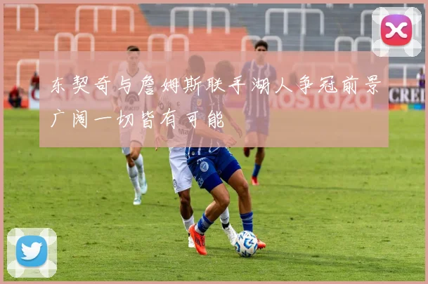 东契奇与詹姆斯联手湖人争冠前景广阔一切皆有可能