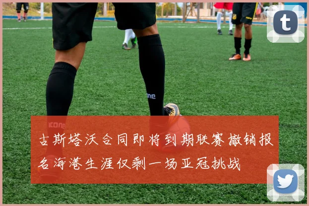 古斯塔沃合同即将到期联赛撤销报名海港生涯仅剩一场亚冠挑战